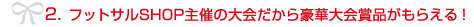 2. フットサルSHOP主催の大会だから豪華大会賞品がもらえる!