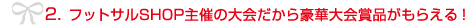 2. フットサルSHOP主催の大会だから豪華大会賞品がもらえる！